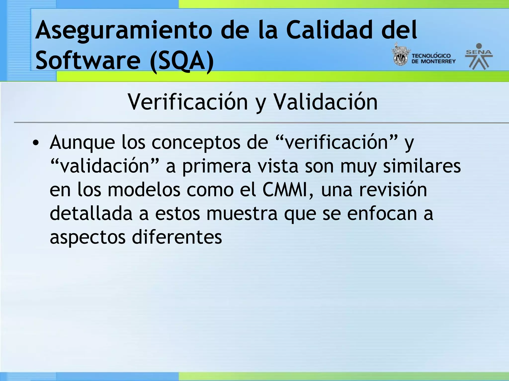 Aseguramiento de la Calidad del
Software (SQA)
          Verificación y Validación
• Aunque los conceptos de “verificación” y
  “validación” a primera vista son muy similares
  en los modelos como el CMMI, una revisión
  detallada a estos muestra que se enfocan a
  aspectos diferentes
 