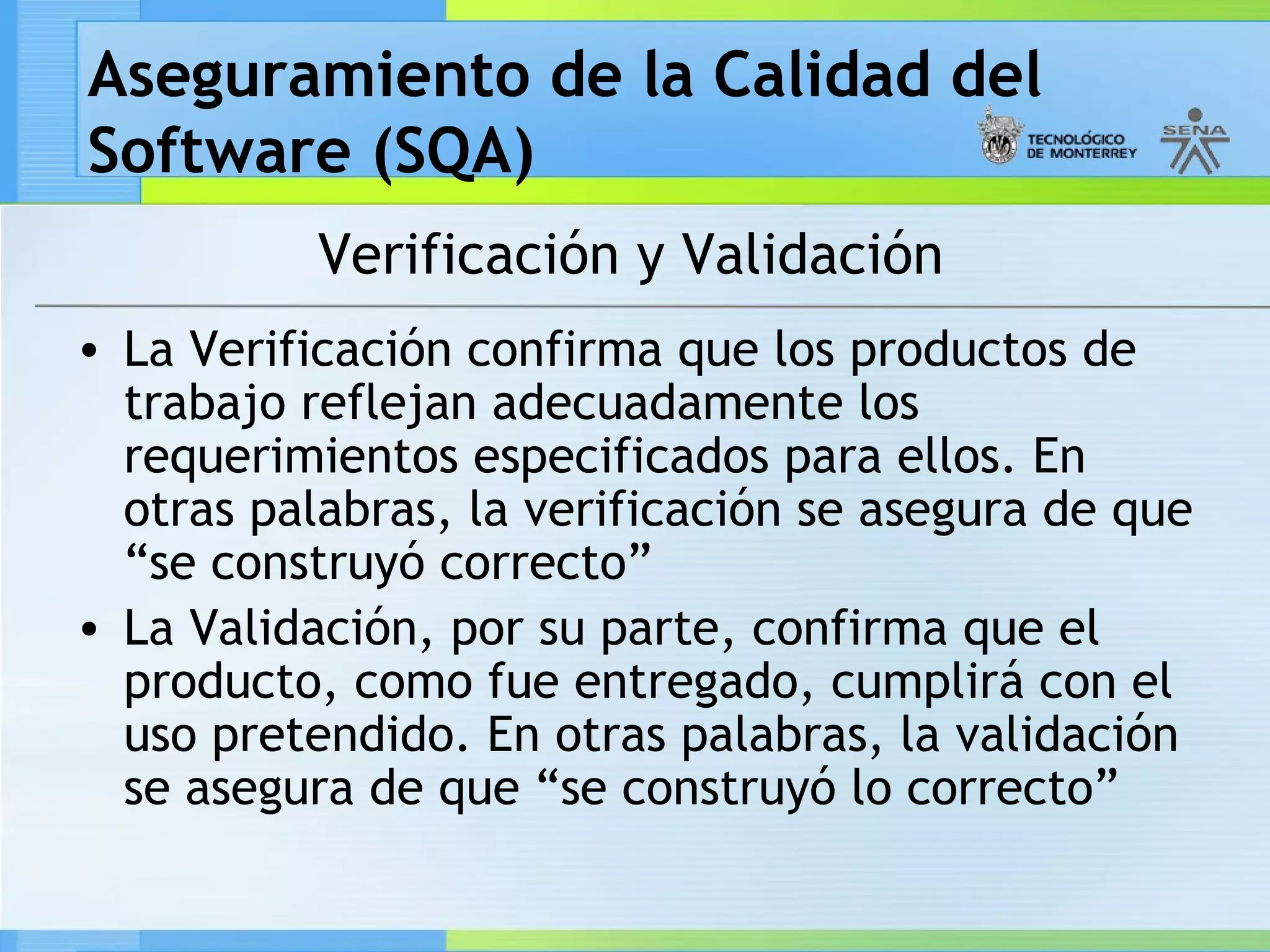Aseguramiento de la Calidad del
Software (SQA)
           Verificación y Validación
• La Verificación confirma que los productos de
  trabajo reflejan adecuadamente los
  requerimientos especificados para ellos. En
  otras palabras, la verificación se asegura de que
  “se construyó correcto”
• La Validación, por su parte, confirma que el
  producto, como fue entregado, cumplirá con el
  uso pretendido. En otras palabras, la validación
  se asegura de que “se construyó lo correcto”
 