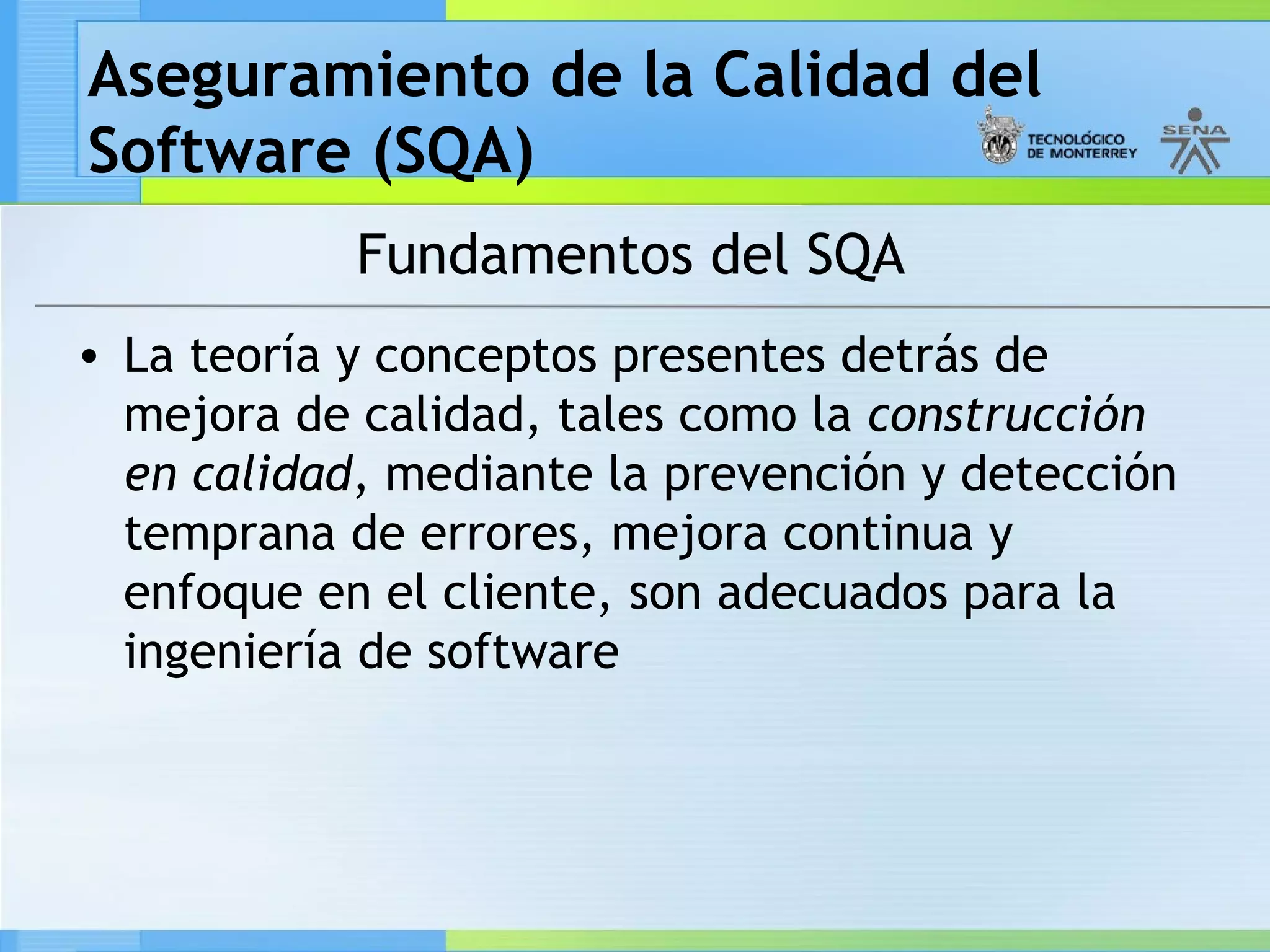Aseguramiento de la Calidad del
Software (SQA)
            Fundamentos del SQA
• La teoría y conceptos presentes detrás de
  mejora de calidad, tales como la construcción
  en calidad, mediante la prevención y detección
  temprana de errores, mejora continua y
  enfoque en el cliente, son adecuados para la
  ingeniería de software
 