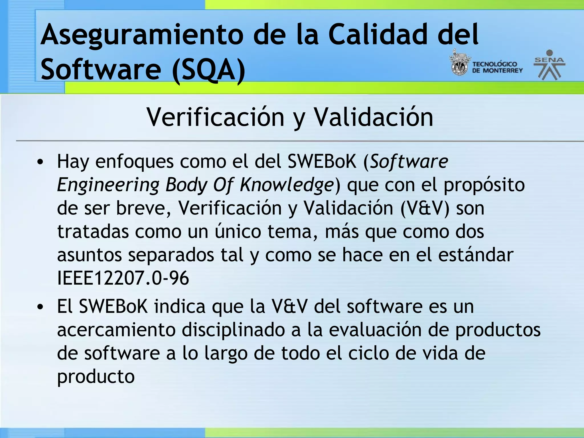 Aseguramiento de la Calidad del
Software (SQA)
            Verificación y Validación
• Hay enfoques como el del SWEBoK (Software
  Engineering Body Of Knowledge) que con el propósito
  de ser breve, Verificación y Validación (V&V) son
  tratadas como un único tema, más que como dos
  asuntos separados tal y como se hace en el estándar
  IEEE12207.0-96
• El SWEBoK indica que la V&V del software es un
  acercamiento disciplinado a la evaluación de productos
  de software a lo largo de todo el ciclo de vida de
  producto
 