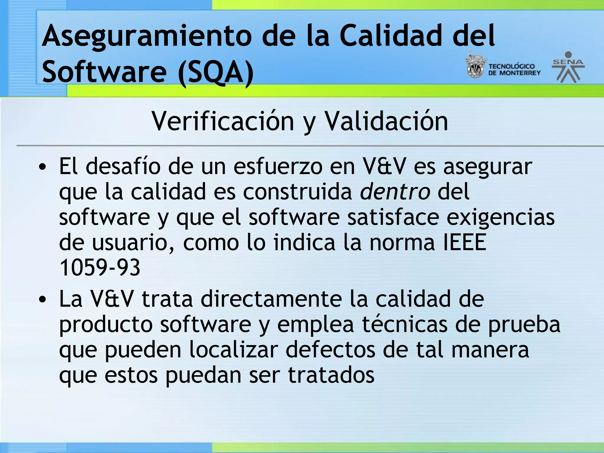 Aseguramiento de la Calidad del
Software (SQA)
          Verificación y Validación
• El desafío de un esfuerzo en V&V es asegurar
  que la calidad es construida dentro del
  software y que el software satisface exigencias
  de usuario, como lo indica la norma IEEE
  1059-93
• La V&V trata directamente la calidad de
  producto software y emplea técnicas de prueba
  que pueden localizar defectos de tal manera
  que estos puedan ser tratados
 