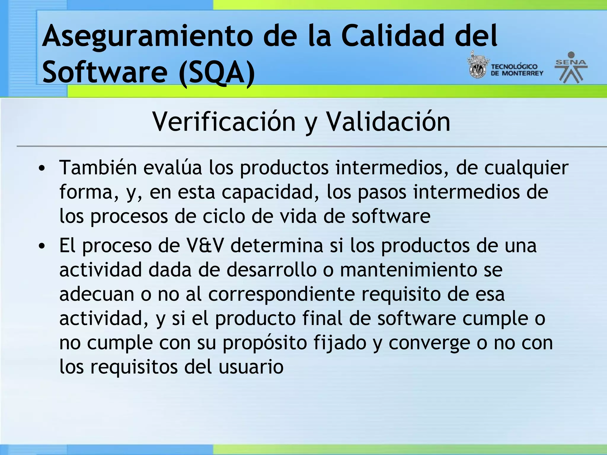 Aseguramiento de la Calidad del
Software (SQA)
            Verificación y Validación
• También evalúa los productos intermedios, de cualquier
  forma, y, en esta capacidad, los pasos intermedios de
  los procesos de ciclo de vida de software
• El proceso de V&V determina si los productos de una
  actividad dada de desarrollo o mantenimiento se
  adecuan o no al correspondiente requisito de esa
  actividad, y si el producto final de software cumple o
  no cumple con su propósito fijado y converge o no con
  los requisitos del usuario
 