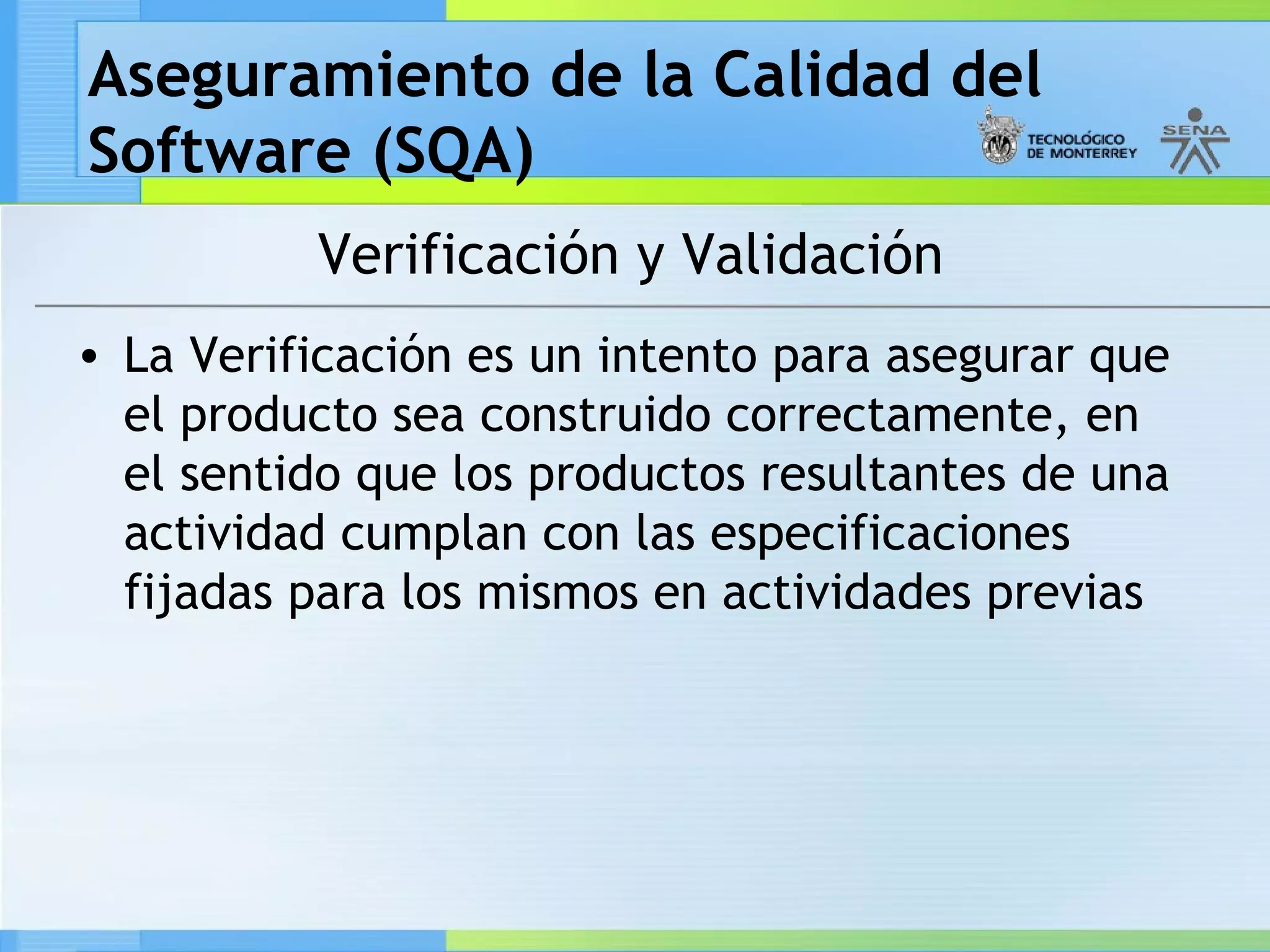 Aseguramiento de la Calidad del
Software (SQA)
          Verificación y Validación
• La Verificación es un intento para asegurar que
  el producto sea construido correctamente, en
  el sentido que los productos resultantes de una
  actividad cumplan con las especificaciones
  fijadas para los mismos en actividades previas
 