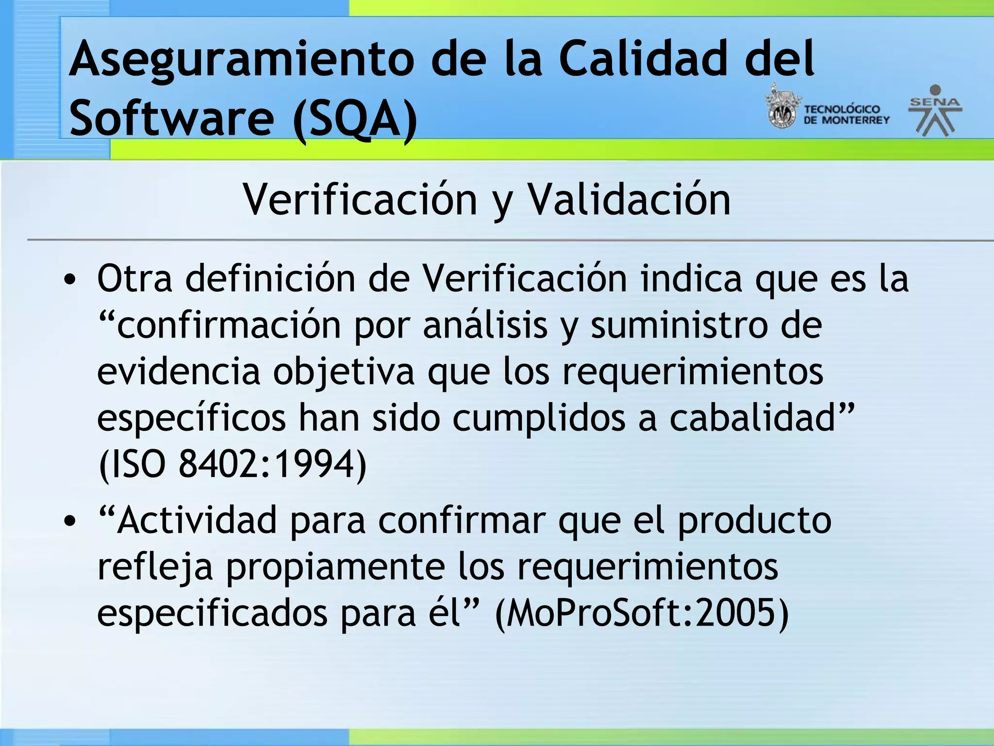 Aseguramiento de la Calidad del
Software (SQA)
          Verificación y Validación
• Otra definición de Verificación indica que es la
  “confirmación por análisis y suministro de
  evidencia objetiva que los requerimientos
  específicos han sido cumplidos a cabalidad”
  (ISO 8402:1994)
• “Actividad para confirmar que el producto
  refleja propiamente los requerimientos
  especificados para él” (MoProSoft:2005)
 