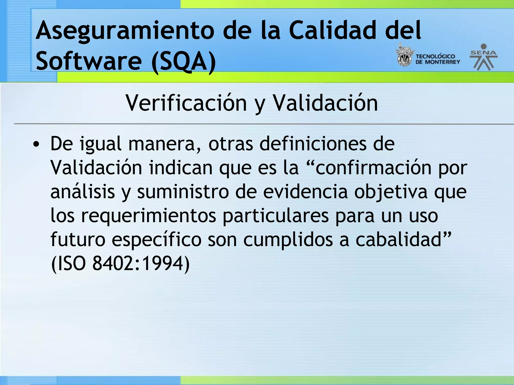 Aseguramiento de la Calidad del
Software (SQA)
          Verificación y Validación
• De igual manera, otras definiciones de
  Validación indican que es la “confirmación por
  análisis y suministro de evidencia objetiva que
  los requerimientos particulares para un uso
  futuro específico son cumplidos a cabalidad”
  (ISO 8402:1994)
 