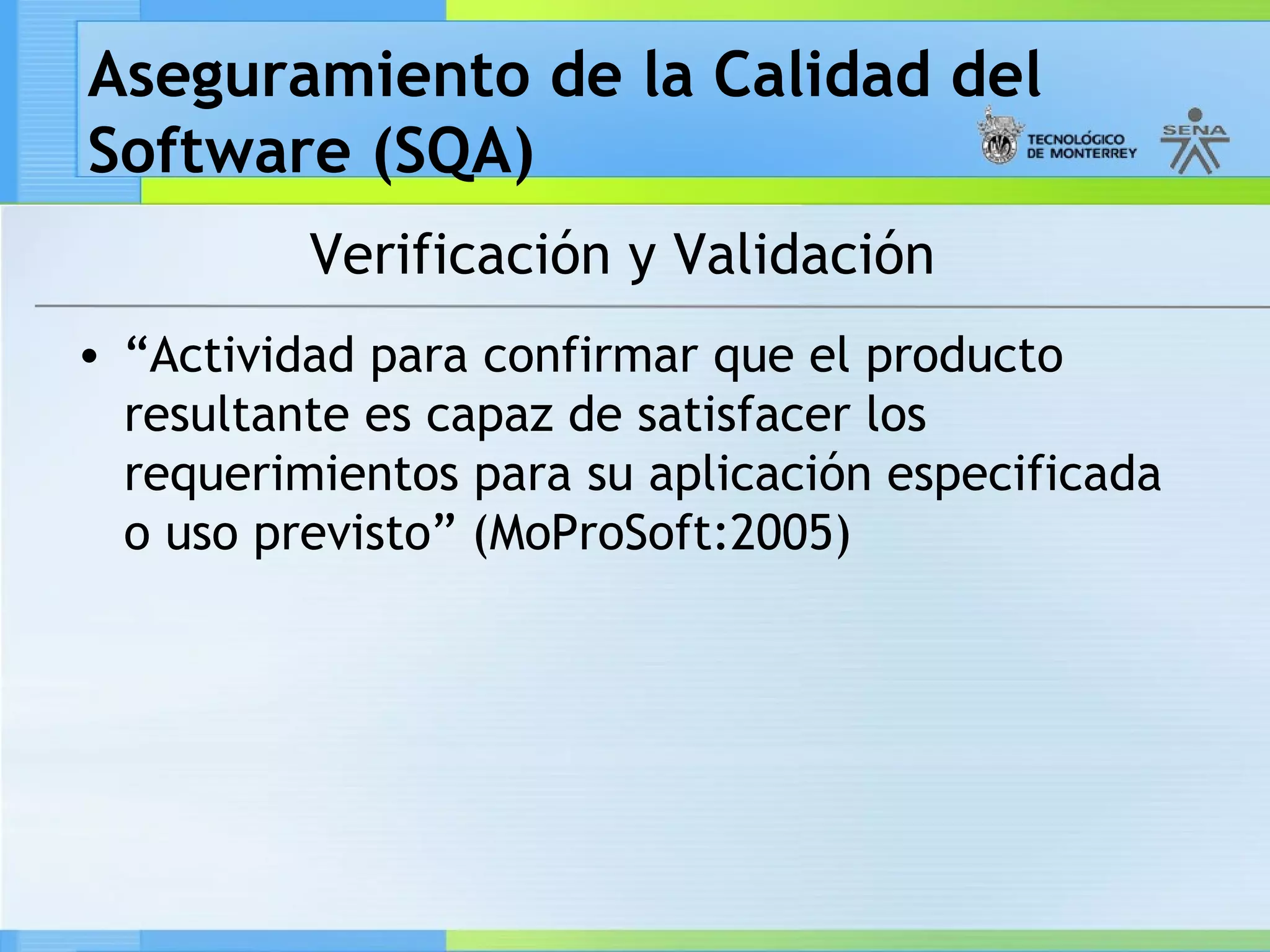Aseguramiento de la Calidad del
Software (SQA)
          Verificación y Validación
• “Actividad para confirmar que el producto
  resultante es capaz de satisfacer los
  requerimientos para su aplicación especificada
  o uso previsto” (MoProSoft:2005)
 