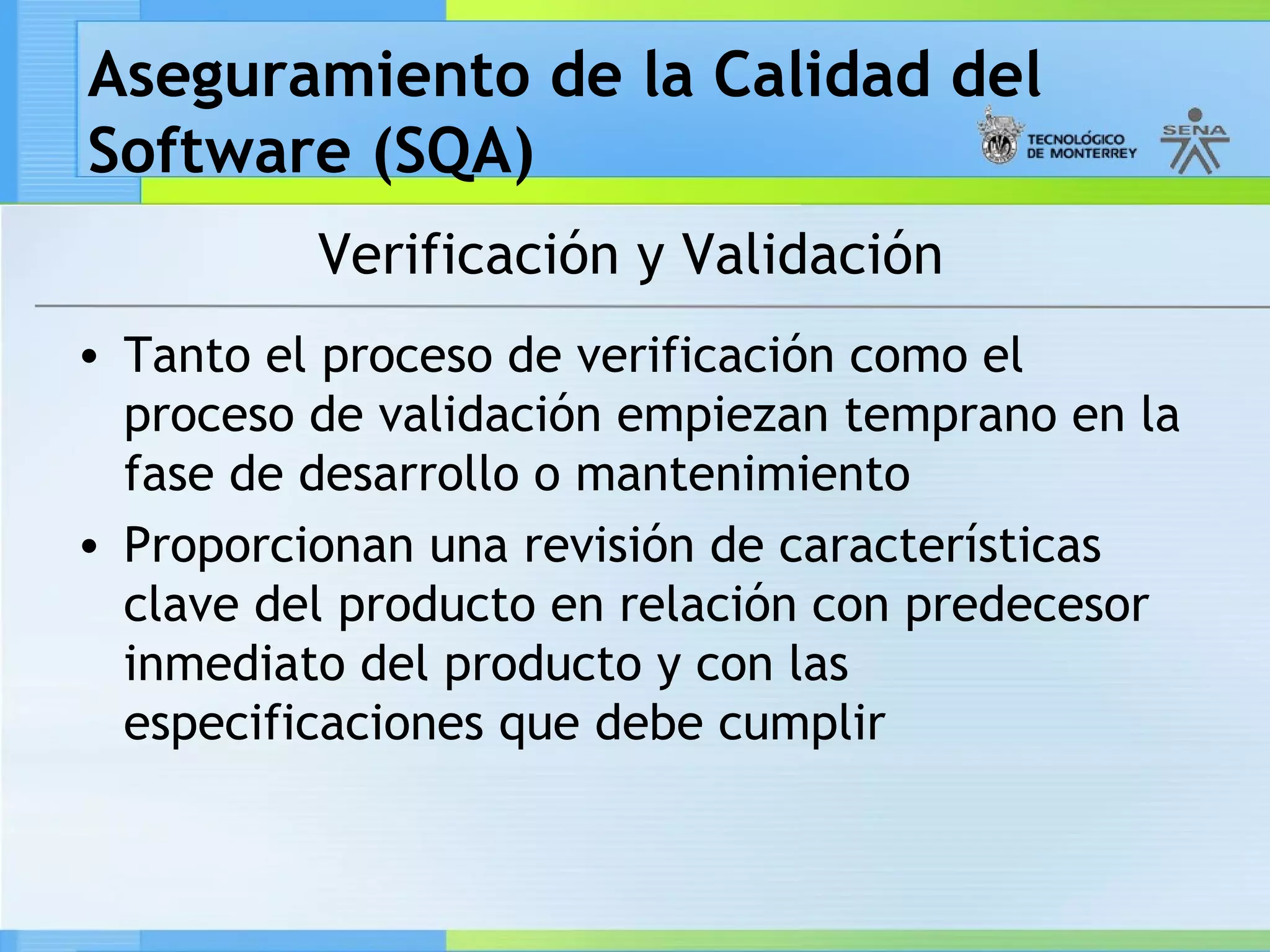 Aseguramiento de la Calidad del
Software (SQA)
          Verificación y Validación
• Tanto el proceso de verificación como el
  proceso de validación empiezan temprano en la
  fase de desarrollo o mantenimiento
• Proporcionan una revisión de características
  clave del producto en relación con predecesor
  inmediato del producto y con las
  especificaciones que debe cumplir
 