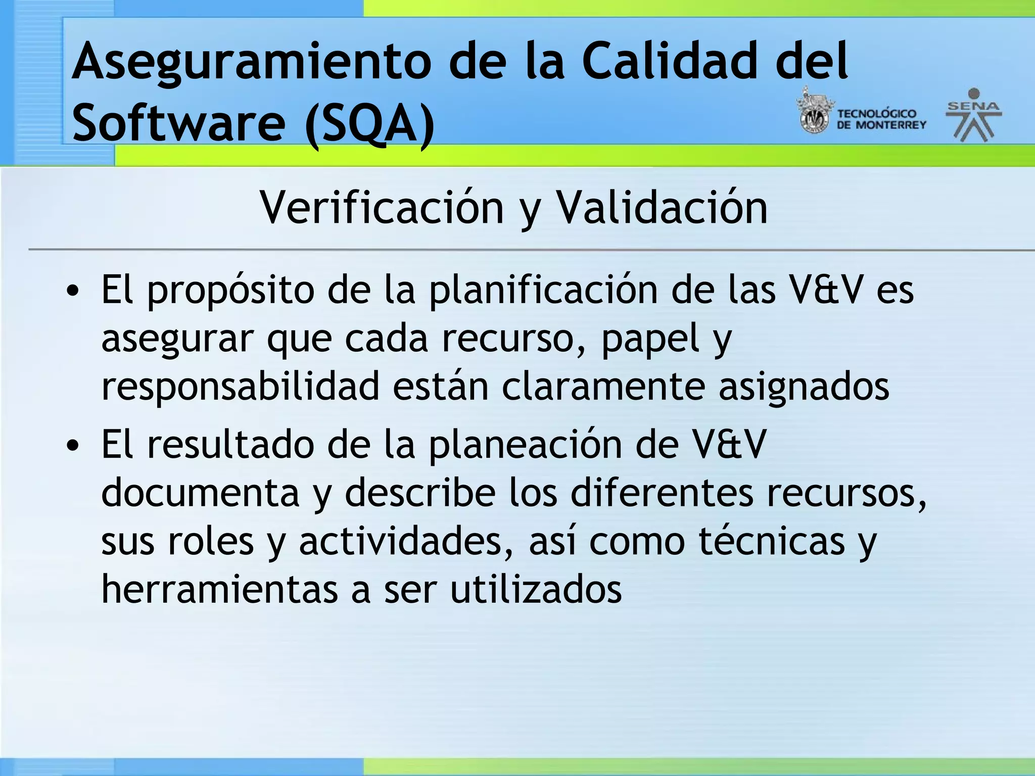 Aseguramiento de la Calidad del
Software (SQA)
          Verificación y Validación
• El propósito de la planificación de las V&V es
  asegurar que cada recurso, papel y
  responsabilidad están claramente asignados
• El resultado de la planeación de V&V
  documenta y describe los diferentes recursos,
  sus roles y actividades, así como técnicas y
  herramientas a ser utilizados
 