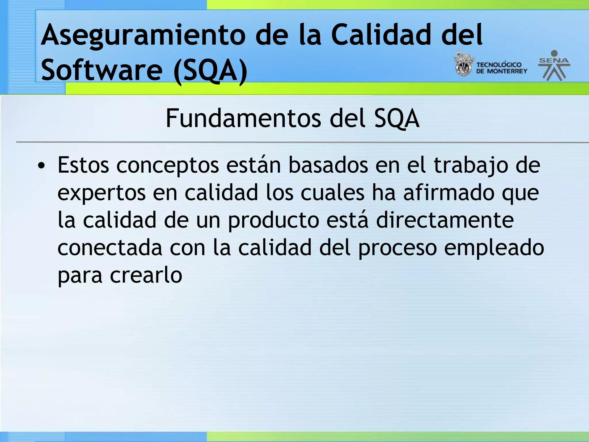 Aseguramiento de la Calidad del
Software (SQA)
            Fundamentos del SQA
• Estos conceptos están basados en el trabajo de
  expertos en calidad los cuales ha afirmado que
  la calidad de un producto está directamente
  conectada con la calidad del proceso empleado
  para crearlo
 