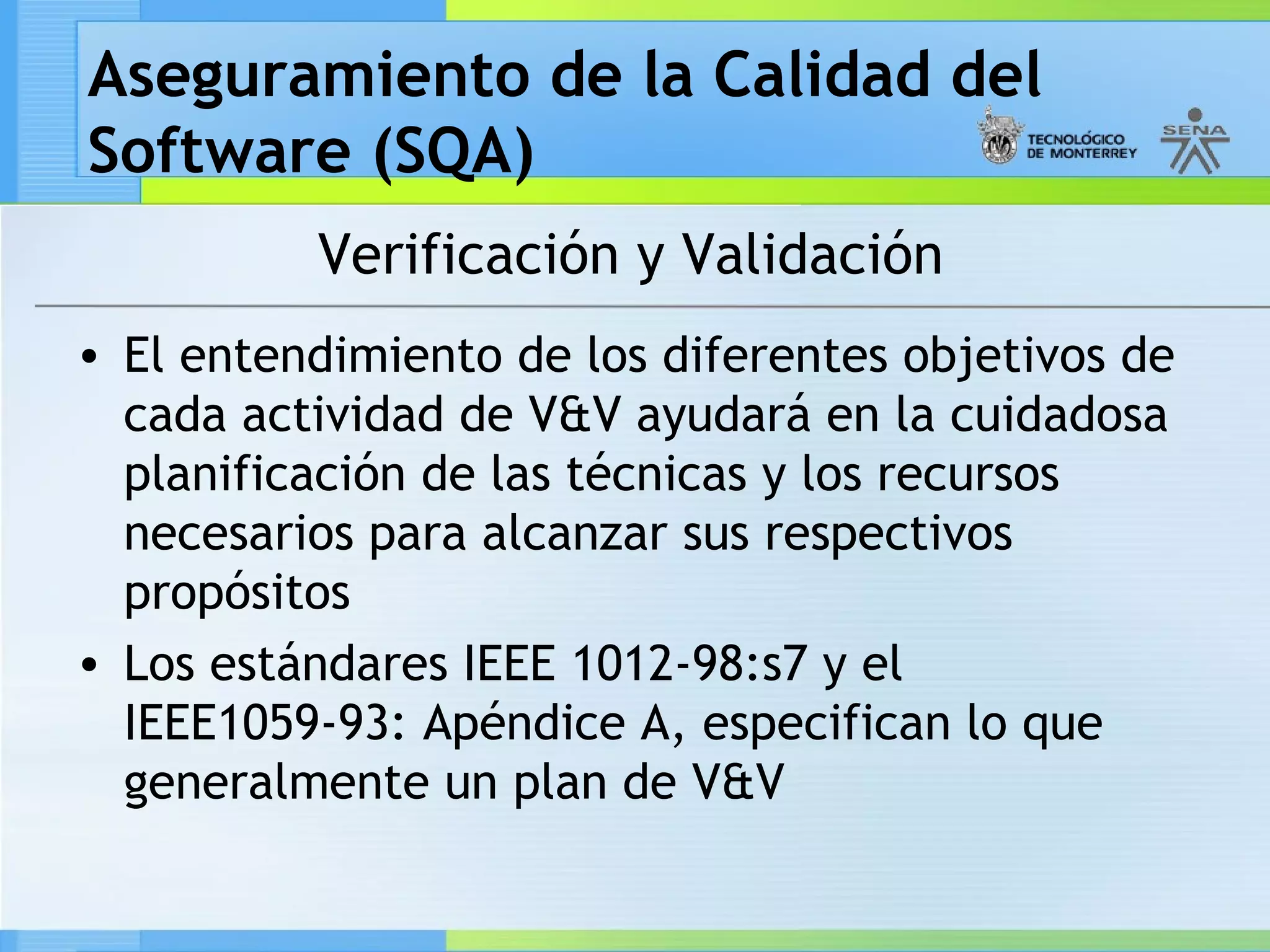 Aseguramiento de la Calidad del
Software (SQA)
          Verificación y Validación
• El entendimiento de los diferentes objetivos de
  cada actividad de V&V ayudará en la cuidadosa
  planificación de las técnicas y los recursos
  necesarios para alcanzar sus respectivos
  propósitos
• Los estándares IEEE 1012-98:s7 y el
  IEEE1059-93: Apéndice A, especifican lo que
  generalmente un plan de V&V
 