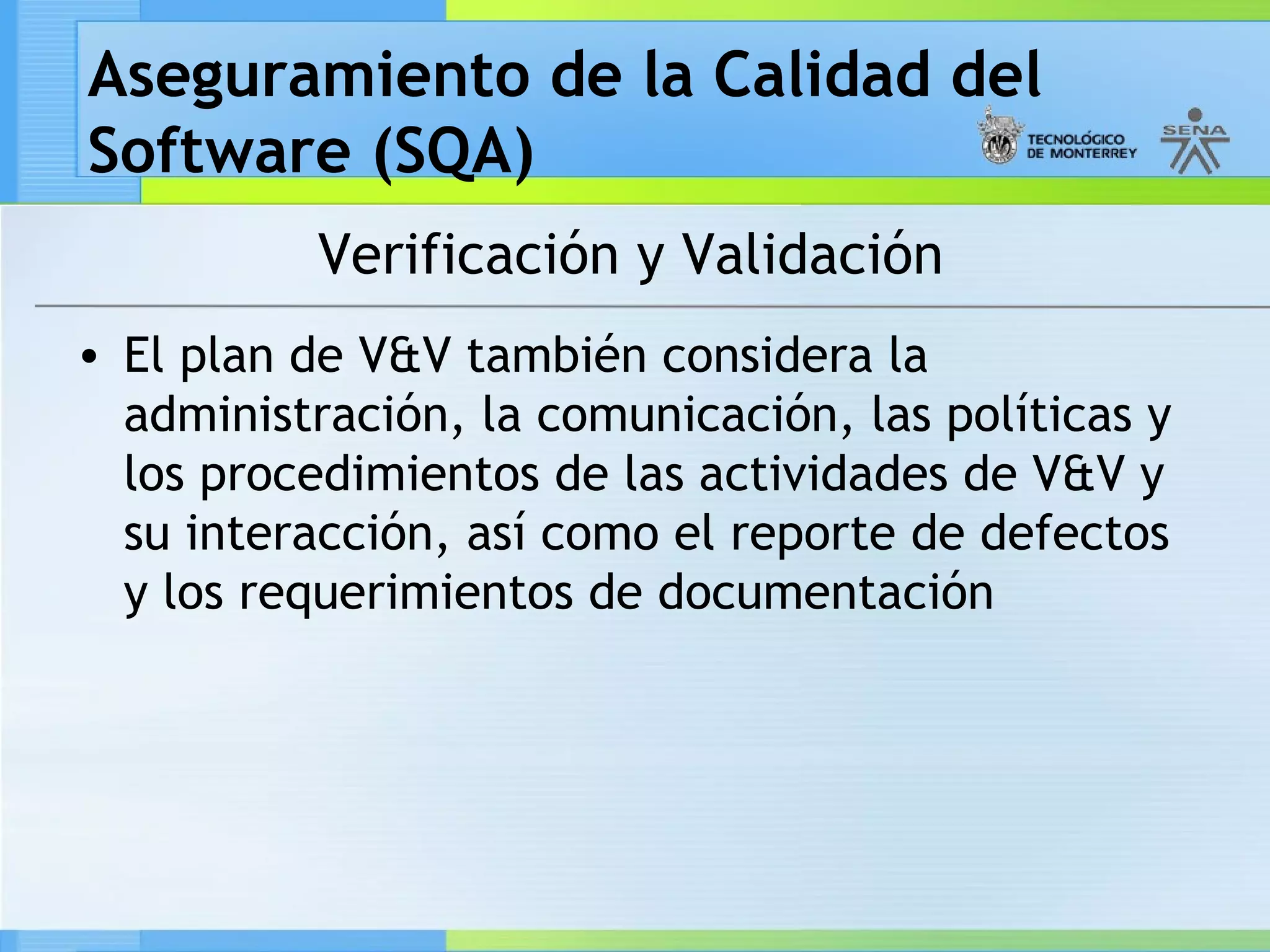 Aseguramiento de la Calidad del
Software (SQA)
           Verificación y Validación
• El plan de V&V también considera la
  administración, la comunicación, las políticas y
  los procedimientos de las actividades de V&V y
  su interacción, así como el reporte de defectos
  y los requerimientos de documentación
 
