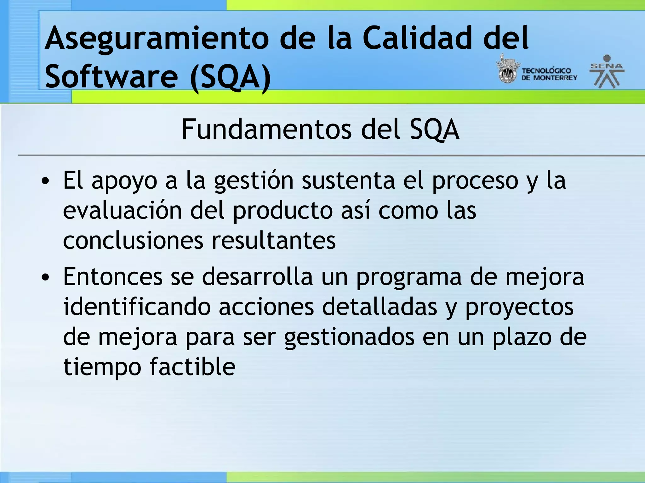 Aseguramiento de la Calidad del
Software (SQA)
            Fundamentos del SQA
• El apoyo a la gestión sustenta el proceso y la
  evaluación del producto así como las
  conclusiones resultantes
• Entonces se desarrolla un programa de mejora
  identificando acciones detalladas y proyectos
  de mejora para ser gestionados en un plazo de
  tiempo factible
 