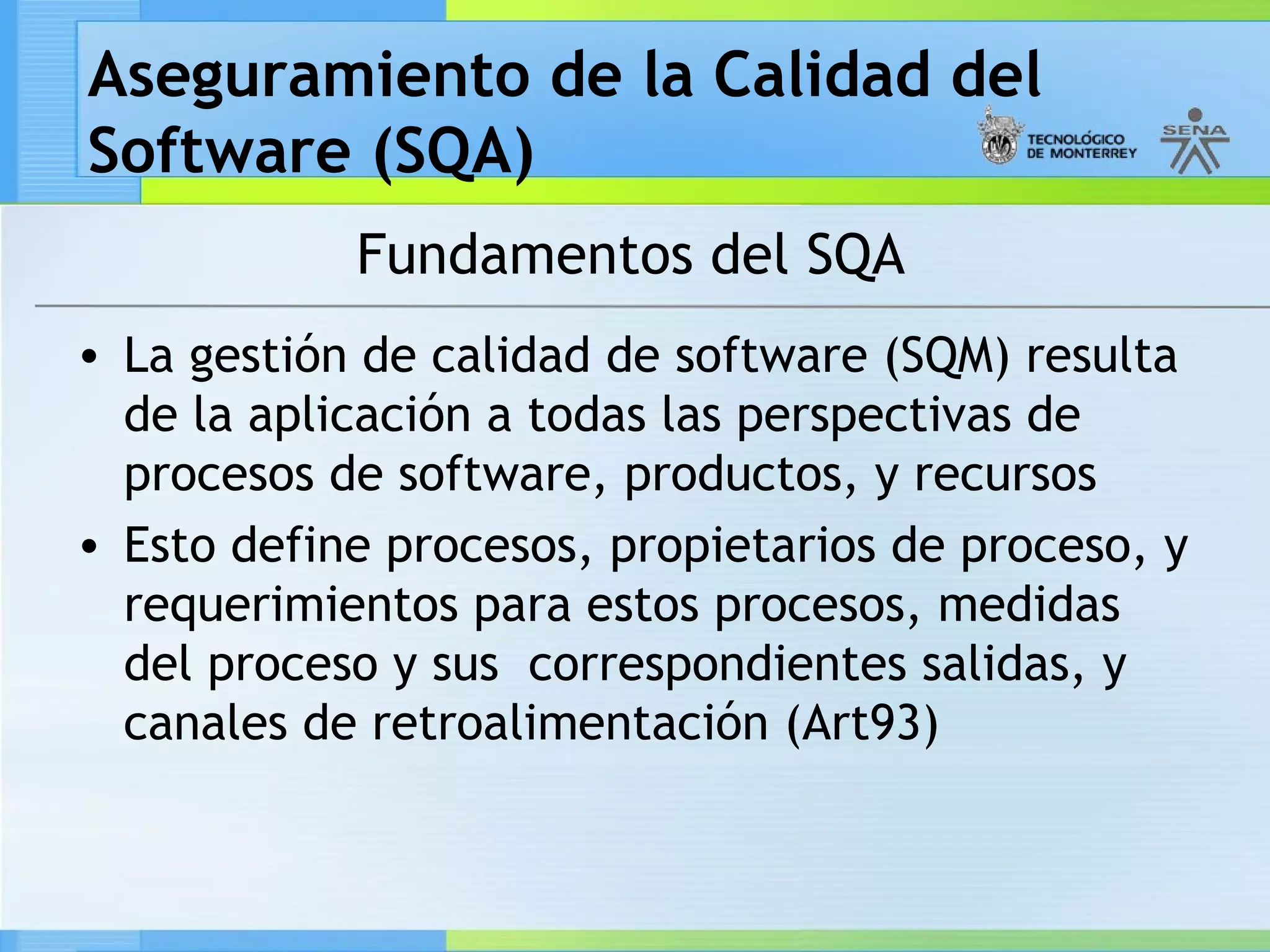 Aseguramiento de la Calidad del
Software (SQA)
            Fundamentos del SQA
• La gestión de calidad de software (SQM) resulta
  de la aplicación a todas las perspectivas de
  procesos de software, productos, y recursos
• Esto define procesos, propietarios de proceso, y
  requerimientos para estos procesos, medidas
  del proceso y sus correspondientes salidas, y
  canales de retroalimentación (Art93)
 
