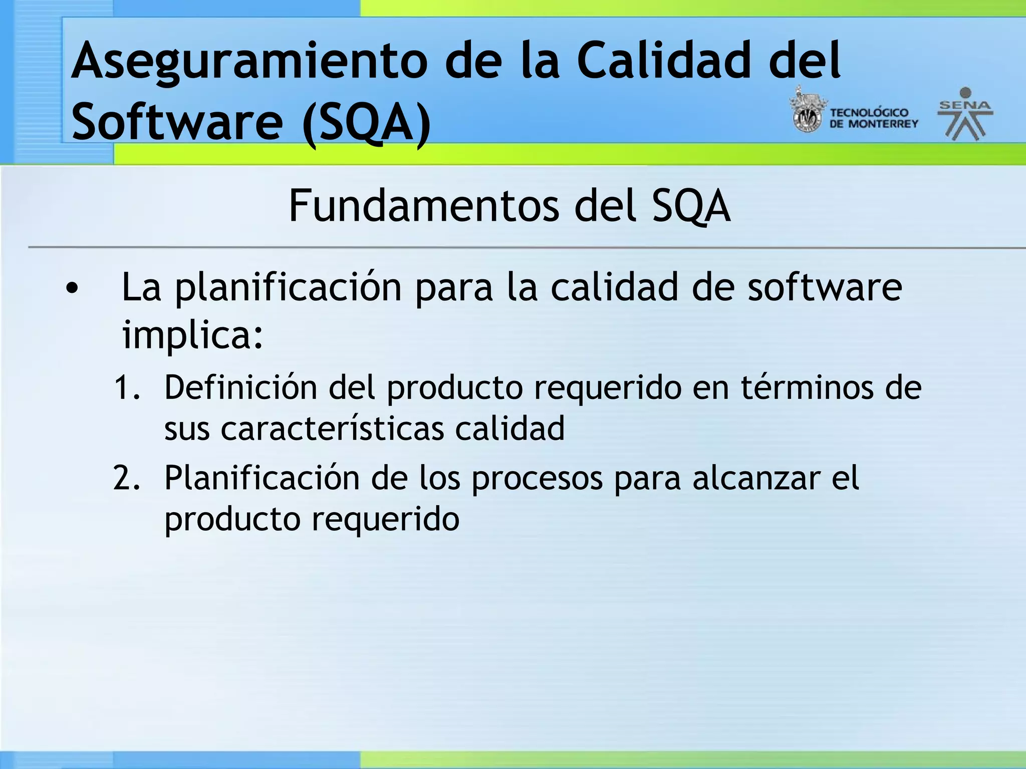 Aseguramiento de la Calidad del
Software (SQA)
             Fundamentos del SQA
• La planificación para la calidad de software
  implica:
  1. Definición del producto requerido en términos de
     sus características calidad
  2. Planificación de los procesos para alcanzar el
     producto requerido
 