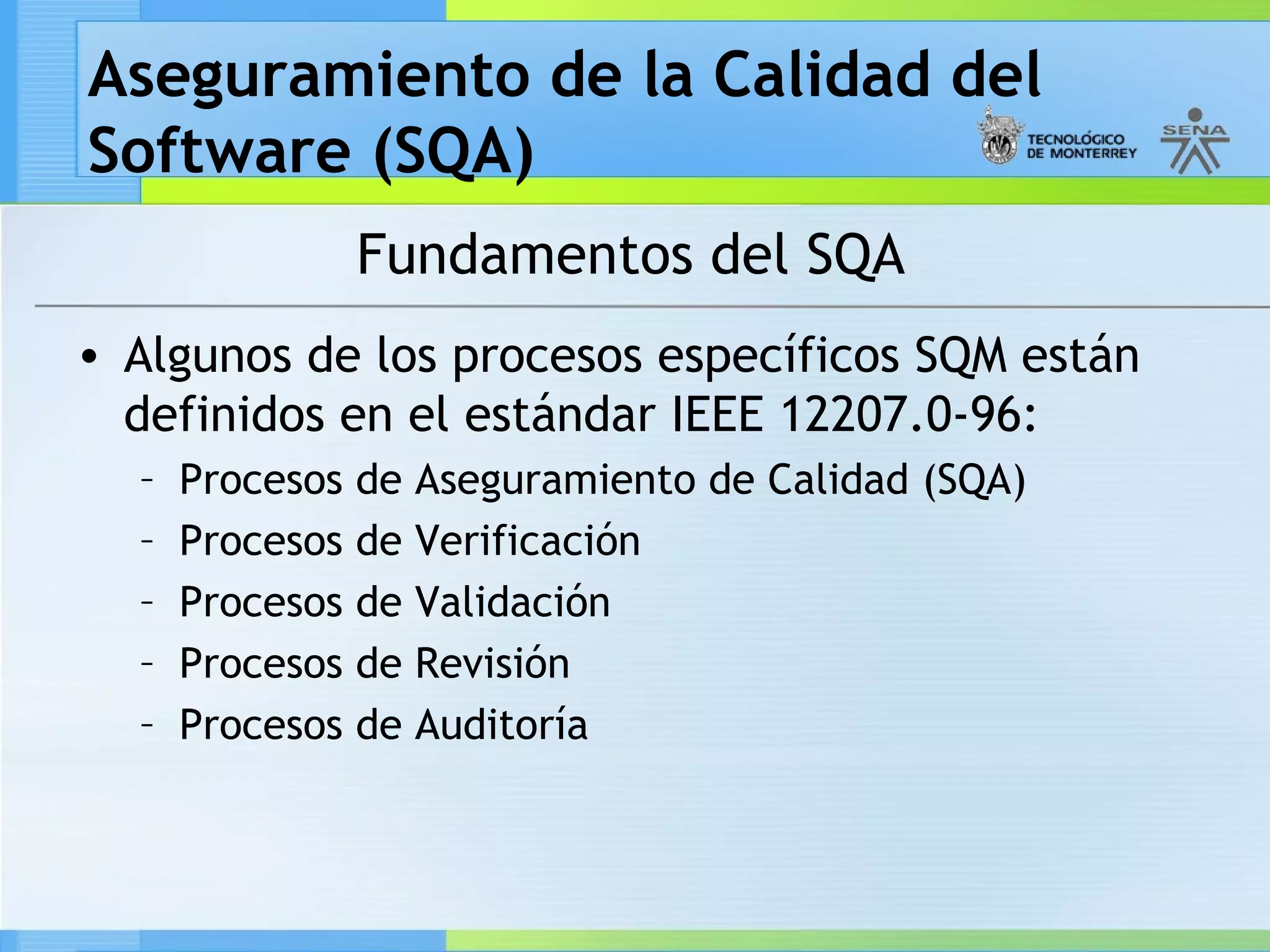 Aseguramiento de la Calidad del
Software (SQA)
                 Fundamentos del SQA
• Algunos de los procesos específicos SQM están
  definidos en el estándar IEEE 12207.0-96:
  –   Procesos   de Aseguramiento de Calidad (SQA)
  –   Procesos   de Verificación
  –   Procesos   de Validación
  –   Procesos   de Revisión
  –   Procesos   de Auditoría
 