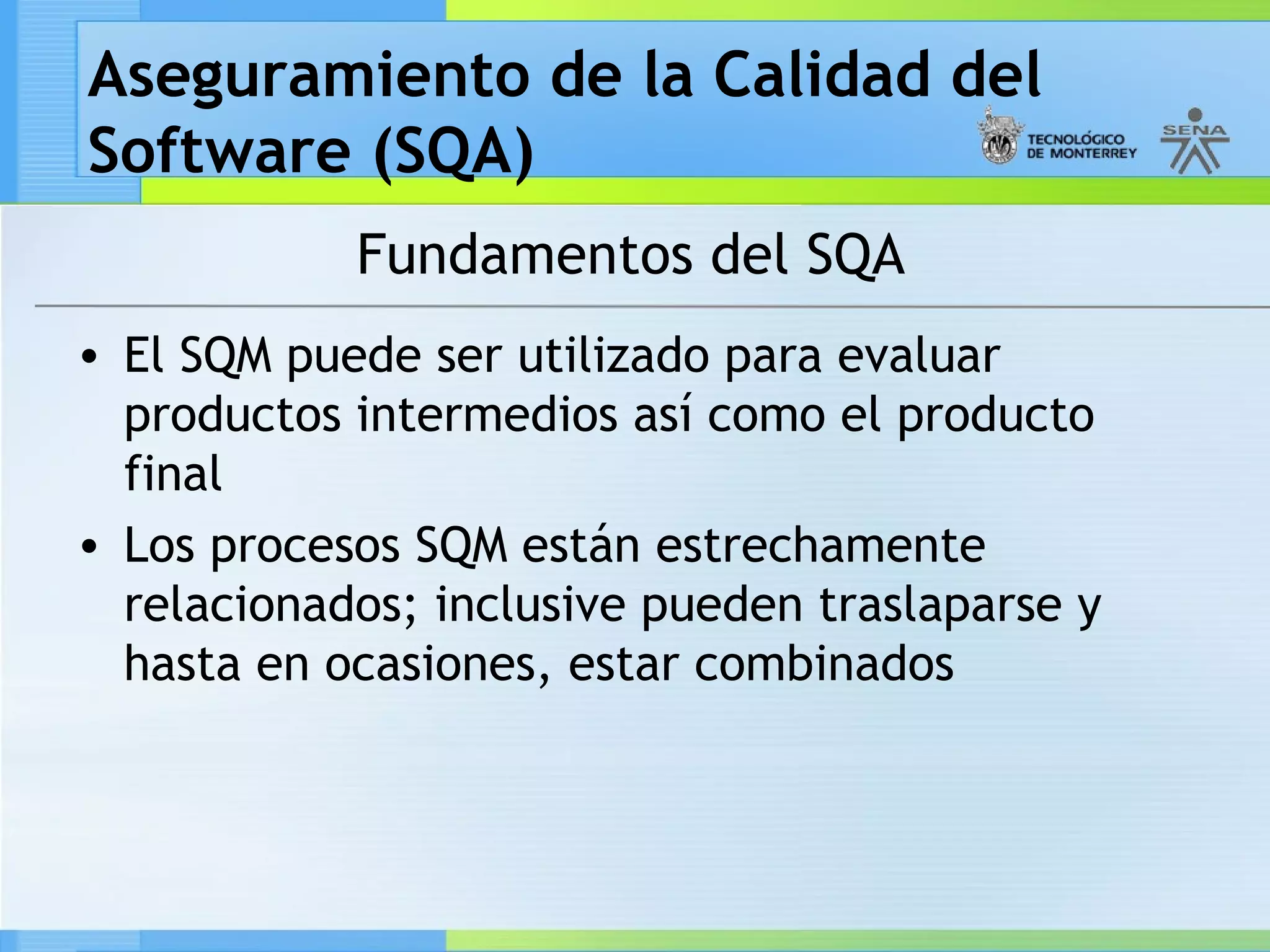 Aseguramiento de la Calidad del
Software (SQA)
            Fundamentos del SQA
• El SQM puede ser utilizado para evaluar
  productos intermedios así como el producto
  final
• Los procesos SQM están estrechamente
  relacionados; inclusive pueden traslaparse y
  hasta en ocasiones, estar combinados
 