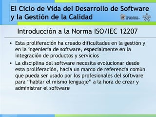 El Ciclo de Vida del Desarrollo de Software
y la Gestión de la Calidad

   Introducción a la Norma ISO/IEC 12207
• Esta proliferación ha creado dificultades en la gestión y
  en la ingeniería de software, especialmente en la
  integración de productos y servicios
• La disciplina del software necesita evolucionar desde
  esta proliferación, hacia un marco de referencia común
  que pueda ser usado por los profesionales del software
  para “hablar el mismo lenguaje” a la hora de crear y
  administrar el software
 