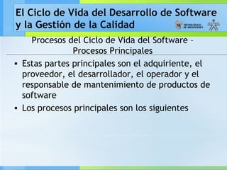 El Ciclo de Vida del Desarrollo de Software
y la Gestión de la Calidad
Procesos del Ciclo de Vida del Software –
Procesos Principales
• Estas partes principales son el adquiriente, el
proveedor, el desarrollador, el operador y el
responsable de mantenimiento de productos de
software
• Los procesos principales son los siguientes
 