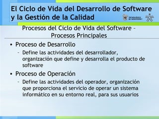 El Ciclo de Vida del Desarrollo de Software
y la Gestión de la Calidad
Procesos del Ciclo de Vida del Software –
Procesos Principales
• Proceso de Desarrollo
– Define las actividades del desarrollador,
organización que define y desarrolla el producto de
software
• Proceso de Operación
– Define las actividades del operador, organización
que proporciona el servicio de operar un sistema
informático en su entorno real, para sus usuarios
 