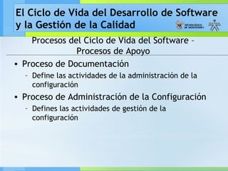 El Ciclo de Vida del Desarrollo de Software
y la Gestión de la Calidad
Procesos del Ciclo de Vida del Software –
Procesos de Apoyo
• Proceso de Documentación
– Define las actividades de la administración de la
configuración
• Proceso de Administración de la Configuración
– Defines las actividades de gestión de la
configuración
 