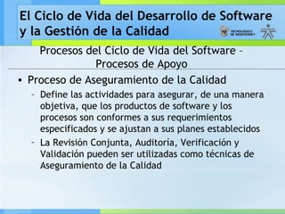 El Ciclo de Vida del Desarrollo de Software
y la Gestión de la Calidad
Procesos del Ciclo de Vida del Software –
Procesos de Apoyo
• Proceso de Aseguramiento de la Calidad
– Define las actividades para asegurar, de una manera
objetiva, que los productos de software y los
procesos son conformes a sus requerimientos
especificados y se ajustan a sus planes establecidos
– La Revisión Conjunta, Auditoría, Verificación y
Validación pueden ser utilizadas como técnicas de
Aseguramiento de la Calidad
 