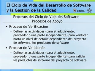 El Ciclo de Vida del Desarrollo de Software
y la Gestión de la Calidad
Procesos del Ciclo de Vida del Software –
Procesos de Apoyo
• Proceso de Verificación
– Define las actividades (para el adquiriente,
proveedor o una parte independiente) para verificar
hasta un nivel de detalle dependiente del proyecto
de software, los productos de software
• Proceso de Validación
– Define las actividades (para el adquiriente,
proveedor o una parte independiente) para validar
los productos de software del proyecto de software
 
