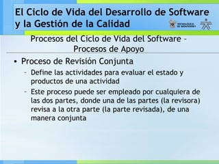 El Ciclo de Vida del Desarrollo de Software
y la Gestión de la Calidad
Procesos del Ciclo de Vida del Software –
Procesos de Apoyo
• Proceso de Revisión Conjunta
– Define las actividades para evaluar el estado y
productos de una actividad
– Este proceso puede ser empleado por cualquiera de
las dos partes, donde una de las partes (la revisora)
revisa a la otra parte (la parte revisada), de una
manera conjunta
 