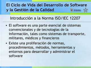 El Ciclo de Vida del Desarrollo de Software
y la Gestión de la Calidad
Introducción a la Norma ISO/IEC 12207
• El software es una parte esencial de sistemas
convencionales y de tecnologías de la
información, tales como sistemas de transporte,
militares, médicos y financieros
• Existe una proliferación de normas,
procedimientos, métodos, herramientas y
entornos para desarrollar y administrar el
software
 