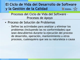 El Ciclo de Vida del Desarrollo de Software
y la Gestión de la Calidad
Procesos del Ciclo de Vida del Software –
Procesos de Apoyo
• Proceso de Solución de Problemas
– Define las actividades para analizar y eliminar los
problemas (incluyendo las no conformidades) que
sean descubiertos durante la ejecución del proceso
de desarrollo, operación, mantenimiento u otros
procesos, cualesquiera que sea su naturaleza o causa
 