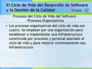 El Ciclo de Vida del Desarrollo de Software
y la Gestión de la Calidad
Procesos del Ciclo de Vida del Software –
Procesos Organizativos
• Los procesos organizativos del ciclo de vida son
cuatro. Se emplean por una organización para
establecer e implementar una infraestructura
constituida por procesos y personal asociado al
ciclo de vida y para mejorar continuamente esa
infraestructura
 