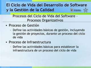 El Ciclo de Vida del Desarrollo de Software
y la Gestión de la Calidad
Procesos del Ciclo de Vida del Software –
Procesos Organizativos
• Proceso de Gestión
– Define las actividades básicas de gestión, incluyendo
la gestión de proyectos, durante un proceso del ciclo
de vida
• Proceso de Infraestructura
– Define las actividades básicas para establecer la
infraestructura de un proceso del ciclo de vida
 