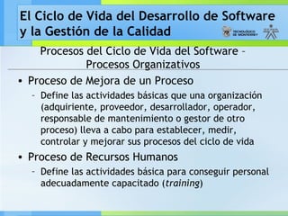El Ciclo de Vida del Desarrollo de Software
y la Gestión de la Calidad
Procesos del Ciclo de Vida del Software –
Procesos Organizativos
• Proceso de Mejora de un Proceso
– Define las actividades básicas que una organización
(adquiriente, proveedor, desarrollador, operador,
responsable de mantenimiento o gestor de otro
proceso) lleva a cabo para establecer, medir,
controlar y mejorar sus procesos del ciclo de vida
• Proceso de Recursos Humanos
– Define las actividades básica para conseguir personal
adecuadamente capacitado (training)
 