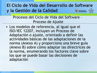 El Ciclo de Vida del Desarrollo de Software
y la Gestión de la Calidad
Procesos del Ciclo de Vida del Software –
Proceso de Ajuste
• Los modelos de referencia, al igual que el
ISO/IEC 12207, incluyen un Proceso de
Adaptación o ajuste, orientado a definir las
actividades básicas de las adaptaciones de la
norma (Anexo A) y proporciona una breve guía
(Anexo B) sobre cómo adaptar las directrices de
la norma, enumerando los factores clave sobre
los que se puede basar las decisiones de
adaptación
 