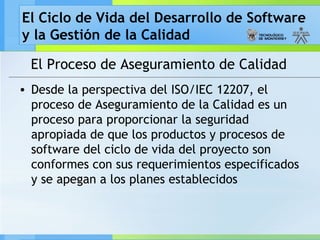 El Ciclo de Vida del Desarrollo de Software
y la Gestión de la Calidad
El Proceso de Aseguramiento de Calidad
• Desde la perspectiva del ISO/IEC 12207, el
proceso de Aseguramiento de la Calidad es un
proceso para proporcionar la seguridad
apropiada de que los productos y procesos de
software del ciclo de vida del proyecto son
conformes con sus requerimientos especificados
y se apegan a los planes establecidos
 