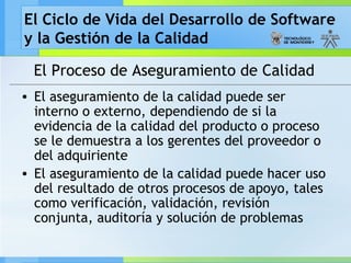 El Ciclo de Vida del Desarrollo de Software
y la Gestión de la Calidad
El Proceso de Aseguramiento de Calidad
• El aseguramiento de la calidad puede ser
interno o externo, dependiendo de si la
evidencia de la calidad del producto o proceso
se le demuestra a los gerentes del proveedor o
del adquiriente
• El aseguramiento de la calidad puede hacer uso
del resultado de otros procesos de apoyo, tales
como verificación, validación, revisión
conjunta, auditoría y solución de problemas
 