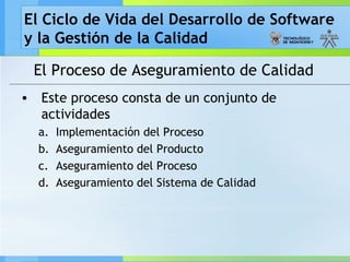 El Ciclo de Vida del Desarrollo de Software
y la Gestión de la Calidad
El Proceso de Aseguramiento de Calidad
• Este proceso consta de un conjunto de
actividades
a. Implementación del Proceso
b. Aseguramiento del Producto
c. Aseguramiento del Proceso
d. Aseguramiento del Sistema de Calidad
 