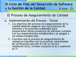 El Ciclo de Vida del Desarrollo de Software
y la Gestión de la Calidad
El Proceso de Aseguramiento de Calidad
a. Implementación del Proceso – Tareas
1. Los objetivos del proceso de aseguramiento de la
calidad deberán asegurar que los productos de
software y los procesos empleados para
proporcionar dichos productos de software cumplen
con sus requerimientos establecidos y se apegan a
sus planes establecidos
2. Conviene que el proceso de aseguramiento de
calidad se coordine con los procesos relacionados
de verificación (sección 6.4 de la norma),
validación (6.5), revisión conjunta (6.6) y auditoría
(6.7)
 