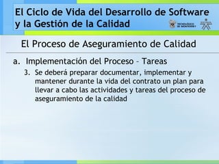 El Ciclo de Vida del Desarrollo de Software
y la Gestión de la Calidad
El Proceso de Aseguramiento de Calidad
a. Implementación del Proceso – Tareas
3. Se deberá preparar documentar, implementar y
mantener durante la vida del contrato un plan para
llevar a cabo las actividades y tareas del proceso de
aseguramiento de la calidad
 