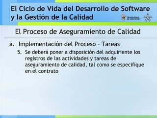 El Ciclo de Vida del Desarrollo de Software
y la Gestión de la Calidad
El Proceso de Aseguramiento de Calidad
a. Implementación del Proceso – Tareas
5. Se deberá poner a disposición del adquiriente los
registros de las actividades y tareas de
aseguramiento de calidad, tal como se especifique
en el contrato
 