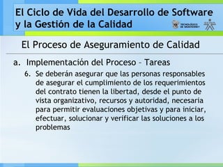 El Ciclo de Vida del Desarrollo de Software
y la Gestión de la Calidad
El Proceso de Aseguramiento de Calidad
a. Implementación del Proceso – Tareas
6. Se deberán asegurar que las personas responsables
de asegurar el cumplimiento de los requerimientos
del contrato tienen la libertad, desde el punto de
vista organizativo, recursos y autoridad, necesaria
para permitir evaluaciones objetivas y para iniciar,
efectuar, solucionar y verificar las soluciones a los
problemas
 