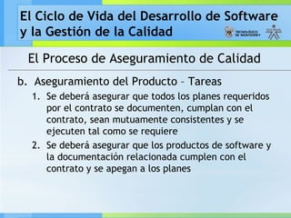 El Ciclo de Vida del Desarrollo de Software
y la Gestión de la Calidad
El Proceso de Aseguramiento de Calidad
b. Aseguramiento del Producto – Tareas
1. Se deberá asegurar que todos los planes requeridos
por el contrato se documenten, cumplan con el
contrato, sean mutuamente consistentes y se
ejecuten tal como se requiere
2. Se deberá asegurar que los productos de software y
la documentación relacionada cumplen con el
contrato y se apegan a los planes
 