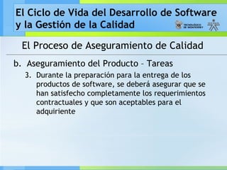 El Ciclo de Vida del Desarrollo de Software
y la Gestión de la Calidad
El Proceso de Aseguramiento de Calidad
b. Aseguramiento del Producto – Tareas
3. Durante la preparación para la entrega de los
productos de software, se deberá asegurar que se
han satisfecho completamente los requerimientos
contractuales y que son aceptables para el
adquiriente
 