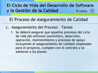 El Ciclo de Vida del Desarrollo de Software
y la Gestión de la Calidad
El Proceso de Aseguramiento de Calidad
c. Aseguramiento del Proceso – Tareas
1. Se deberá asegurar que aquellos procesos del ciclo
de vida del software (suministro, desarrollo,
operación, mantenimiento y procesos de apoyo
incluyendo el aseguramiento de calidad) empleados
para el proyecto, cumplen con el contrato y se
adhieren a los planes
 