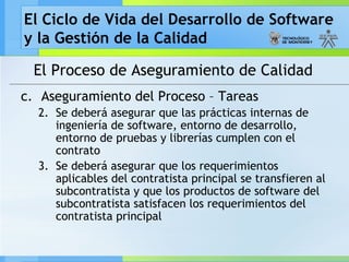 El Ciclo de Vida del Desarrollo de Software
y la Gestión de la Calidad
El Proceso de Aseguramiento de Calidad
c. Aseguramiento del Proceso – Tareas
2. Se deberá asegurar que las prácticas internas de
ingeniería de software, entorno de desarrollo,
entorno de pruebas y librerías cumplen con el
contrato
3. Se deberá asegurar que los requerimientos
aplicables del contratista principal se transfieren al
subcontratista y que los productos de software del
subcontratista satisfacen los requerimientos del
contratista principal
 