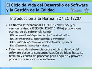 El Ciclo de Vida del Desarrollo de Software
y la Gestión de la Calidad
Introducción a la Norma ISO/IEC 12207
• La Norma Internacional ISO/IEC 12207:1995 (y su
versión revisada IEEE/EIA 12207.0:1996) proporciona
ese marco de referencia común
ISO, International Organization for Standardization
IEC, International Electrotechnical Commission
IEEE, Institute of Electrical and Electronics Engineers
EIA, Electronic Industries Alliance
• Este marco de referencia cubre el ciclo de vida del
software desde la conceptualización de ideas hasta su
termino y consta de procesos para adquirir y proveer
productos y servicios de software
 