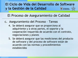 El Ciclo de Vida del Desarrollo de Software
y la Gestión de la Calidad
El Proceso de Aseguramiento de Calidad
c. Aseguramiento del Proceso – Tareas
4. Se deberá asegurar que se proporciona al
adquiriente y a otras partes, el soporte y la
cooperación requerida de acuerdo con el contrato,
negociaciones y planes
5. Se deberá asegurar que las mediciones del producto
de software y del proceso de software están de
acuerdo con las normas y procedimientos
establecidos
 