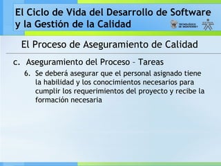 El Ciclo de Vida del Desarrollo de Software
y la Gestión de la Calidad
El Proceso de Aseguramiento de Calidad
c. Aseguramiento del Proceso – Tareas
6. Se deberá asegurar que el personal asignado tiene
la habilidad y los conocimientos necesarios para
cumplir los requerimientos del proyecto y recibe la
formación necesaria
 