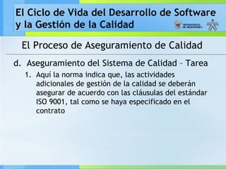 El Ciclo de Vida del Desarrollo de Software
y la Gestión de la Calidad
El Proceso de Aseguramiento de Calidad
d. Aseguramiento del Sistema de Calidad – Tarea
1. Aquí la norma indica que, las actividades
adicionales de gestión de la calidad se deberán
asegurar de acuerdo con las cláusulas del estándar
ISO 9001, tal como se haya especificado en el
contrato
 
