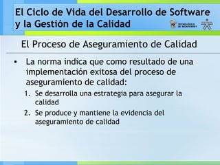 El Ciclo de Vida del Desarrollo de Software
y la Gestión de la Calidad
El Proceso de Aseguramiento de Calidad
• La norma indica que como resultado de una
implementación exitosa del proceso de
aseguramiento de calidad:
1. Se desarrolla una estrategia para asegurar la
calidad
2. Se produce y mantiene la evidencia del
aseguramiento de calidad
 