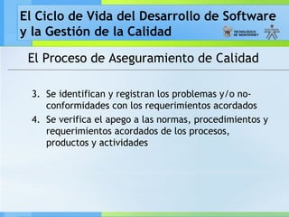 El Ciclo de Vida del Desarrollo de Software
y la Gestión de la Calidad
El Proceso de Aseguramiento de Calidad
3. Se identifican y registran los problemas y/o no-
conformidades con los requerimientos acordados
4. Se verifica el apego a las normas, procedimientos y
requerimientos acordados de los procesos,
productos y actividades
 